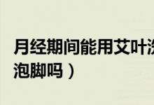 月經期間能用艾葉洗身嗎（月經期間能用艾葉泡腳嗎）
