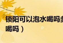 鎖陽(yáng)可以泡水喝嗎多少錢一斤（鎖陽(yáng)可以泡水喝嗎）